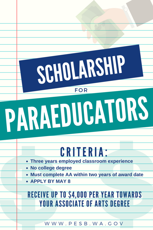Image with text on a stylized notepad background. A hand is offering money. The text reads Scholarship of Paraeducators. Criteria: three years employed classroom experience. No college degree. Must complete AA within two years of award date. Apply by May 8. Receive up to $4,000 per year towards your associate of arts degree. www.pesb.wa.gov